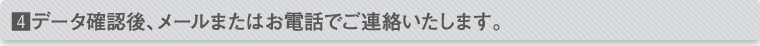 データ確認後、メールまたはお電話でご連絡いたします。